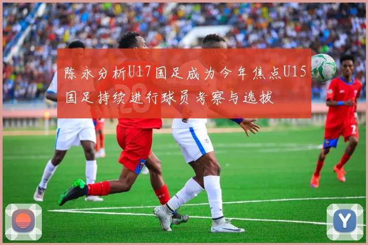 陈永分析U17国足成为今年焦点U15国足持续进行球员考察与选拔