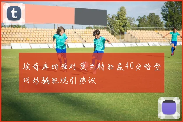 埃奇库姆面对莫兰特狂轰40分哈登巧妙骗犯规引热议