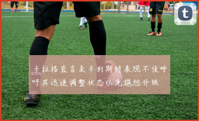 卡拉格直言麦卡利斯特表现不佳呼吁其迅速调整状态以免尴尬升级