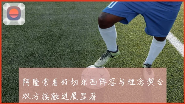 阿隆索看好切尔西阵容与理念契合双方接触进展显著