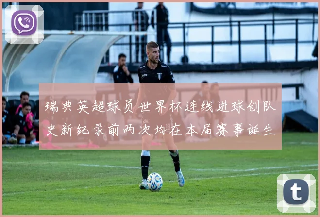 瑞典英超球员世界杯连线进球创队史新纪录前两次均在本届赛事诞生
