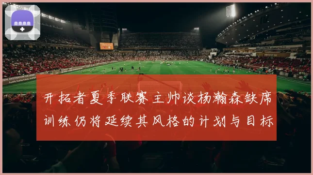 开拓者夏季联赛主帅谈杨瀚森缺席训练仍将延续其风格的计划与目标