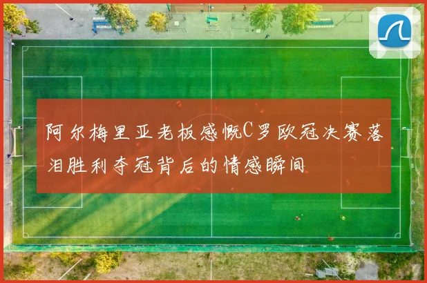 阿尔梅里亚老板感慨C罗欧冠决赛落泪胜利夺冠背后的情感瞬间