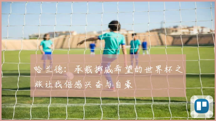 哈兰德：承载挪威希望的世界杯之旅让我倍感兴奋与自豪