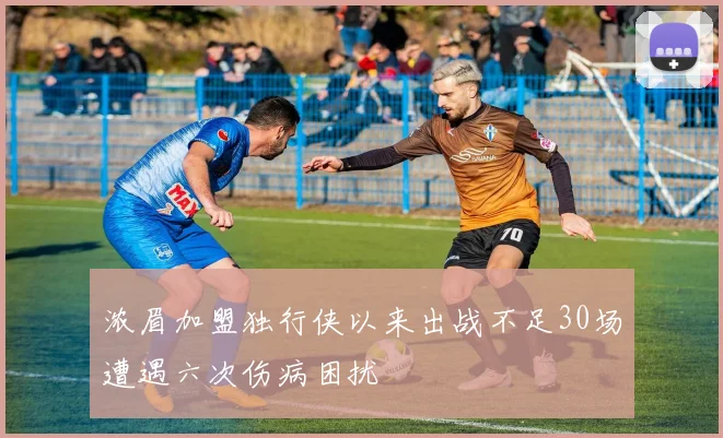 浓眉加盟独行侠以来出战不足30场遭遇六次伤病困扰