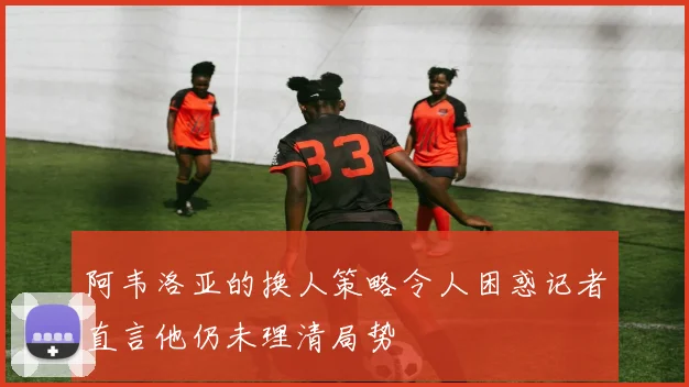 阿韦洛亚的换人策略令人困惑记者直言他仍未理清局势