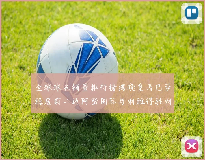 全球球衣销量排行榜揭晓皇马巴萨稳居前二迈阿密国际与利雅得胜利表现抢眼