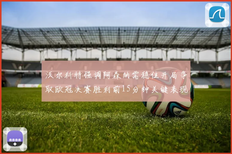 沃尔科特强调阿森纳需稳住开局争取欧冠决赛胜利前15分钟关键表现