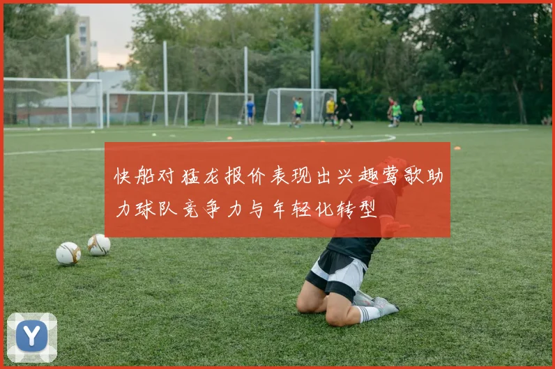 快船对猛龙报价表现出兴趣莺歌助力球队竞争力与年轻化转型