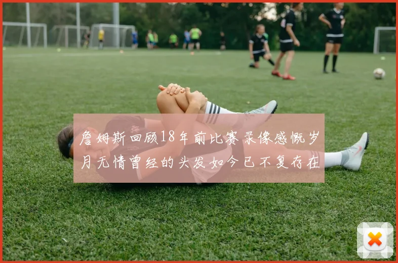 詹姆斯回顾18年前比赛录像感慨岁月无情曾经的头发如今已不复存在