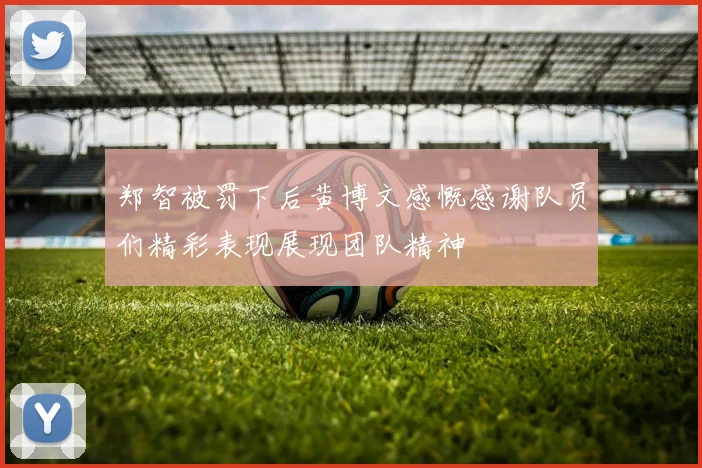 郑智被罚下后黄博文感慨感谢队员们精彩表现展现团队精神
